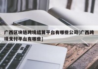 广西区块链跨境结算平台有哪些公司[广西跨境支付平台有哪些]