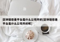 区块链慈善平台是什么公司开的[区块链慈善平台是什么公司开的呢]